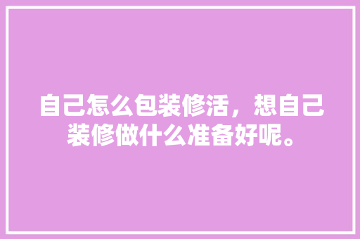 自己怎么包装修活，想自己装修做什么准备好呢。 自己怎么包装修活，想自己装修做什么准备好呢。 二手房