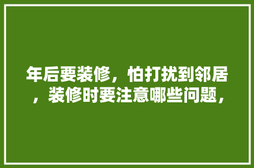 年后要装修，怕打扰到邻居，装修时要注意哪些问题，装修动工邻居准备什么东西。 年后要装修，怕打扰到邻居，装修时要注意哪些问题，装修动工邻居准备什么东西。 二手房