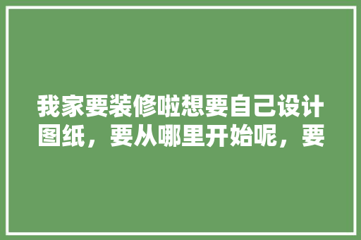 我家要装修啦想要自己设计图纸，要从哪里开始呢，要了解什么呢，装修设计师需要准备什么东西。 我家要装修啦想要自己设计图纸，要从哪里开始呢，要了解什么呢，装修设计师需要准备什么东西。 家居装饰