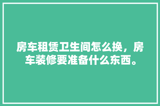 房车租赁卫生间怎么换，房车装修要准备什么东西。 房车租赁卫生间怎么换，房车装修要准备什么东西。 买房须知