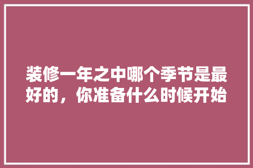 装修一年之中哪个季节是最好的，你准备什么时候开始装修的英文。 装修一年之中哪个季节是最好的，你准备什么时候开始装修的英文。 买房须知
