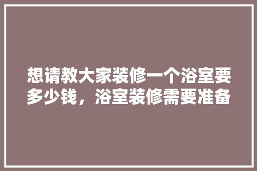 想请教大家装修一个浴室要多少钱，浴室装修需要准备什么东西。 想请教大家装修一个浴室要多少钱，浴室装修需要准备什么东西。 买房须知