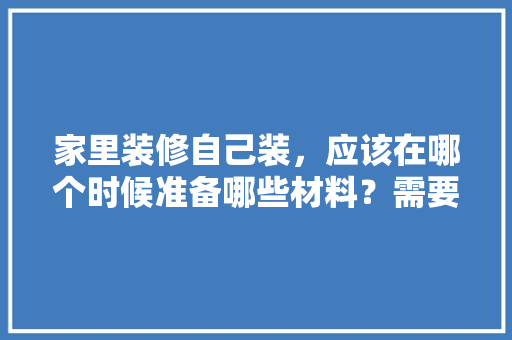 家里装修自己装，应该在哪个时候准备哪些材料？需要几个月时间，刚准备装修需要准备什么东西。 家里装修自己装，应该在哪个时候准备哪些材料？需要几个月时间，刚准备装修需要准备什么东西。 家居装饰