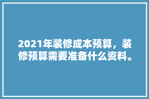 2021年装修成本预算，装修预算需要准备什么资料。 2021年装修成本预算，装修预算需要准备什么资料。 家居装饰
