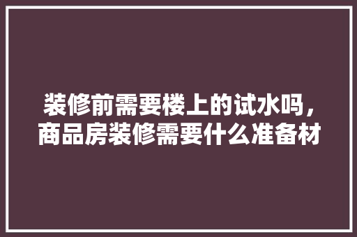 装修前需要楼上的试水吗，商品房装修需要什么准备材料。 装修前需要楼上的试水吗，商品房装修需要什么准备材料。 装修知识