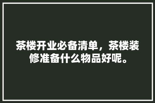 茶楼开业必备清单，茶楼装修准备什么物品好呢。 茶楼开业必备清单，茶楼装修准备什么物品好呢。 买房须知