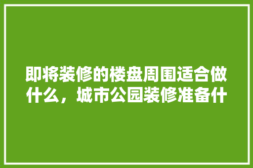 即将装修的楼盘周围适合做什么，城市公园装修准备什么材料。 即将装修的楼盘周围适合做什么，城市公园装修准备什么材料。 二手房