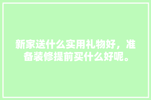 新家送什么实用礼物好，准备装修提前买什么好呢。 新家送什么实用礼物好，准备装修提前买什么好呢。 买房须知