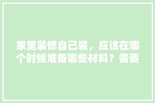 家里装修自己装，应该在哪个时候准备哪些材料？需要几个月时间，装修需要准备什么工作呢。 家里装修自己装，应该在哪个时候准备哪些材料？需要几个月时间，装修需要准备什么工作呢。 买房须知