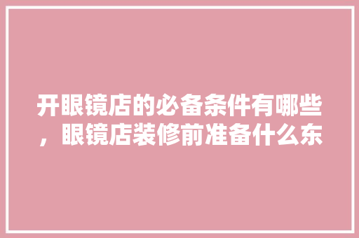 开眼镜店的必备条件有哪些，眼镜店装修前准备什么东西。 开眼镜店的必备条件有哪些，眼镜店装修前准备什么东西。 家居设计