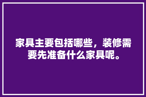 家具主要包括哪些，装修需要先准备什么家具呢。 家具主要包括哪些，装修需要先准备什么家具呢。 买房须知