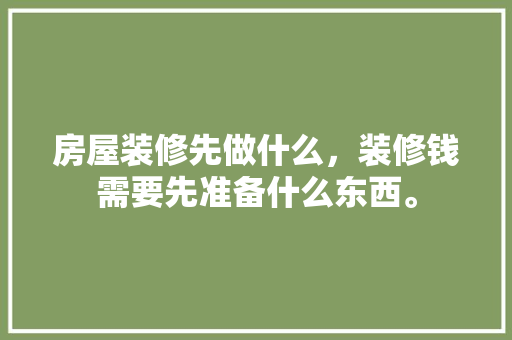 房屋装修先做什么，装修钱需要先准备什么东西。 房屋装修先做什么，装修钱需要先准备什么东西。 家居设计