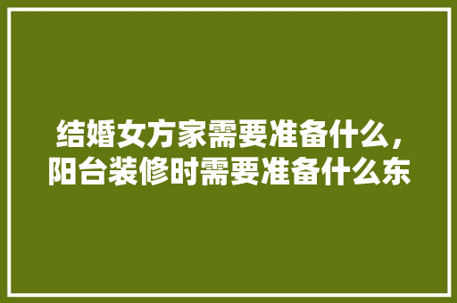 结婚女方家需要准备什么，阳台装修时需要准备什么东西。 结婚女方家需要准备什么，阳台装修时需要准备什么东西。 二手房