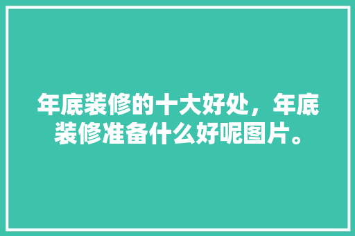 年底装修的十大好处，年底装修准备什么好呢图片。 年底装修的十大好处，年底装修准备什么好呢图片。 买房须知
