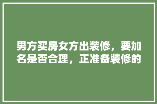 男方买房女方出装修，要加名是否合理，正准备装修的人叫什么名字。 男方买房女方出装修，要加名是否合理，正准备装修的人叫什么名字。 买房须知