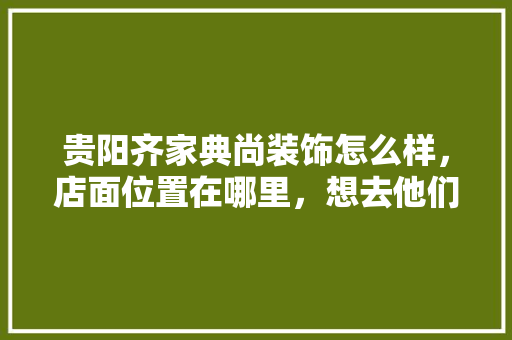 贵阳齐家典尚装饰怎么样，店面位置在哪里，想去他们家看看公司规模，贵阳装修开始要准备什么材料呢。 贵阳齐家典尚装饰怎么样，店面位置在哪里，想去他们家看看公司规模，贵阳装修开始要准备什么材料呢。 买房须知