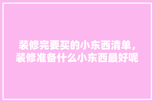 装修完要买的小东西清单，装修准备什么小东西最好呢。 装修完要买的小东西清单，装修准备什么小东西最好呢。 装修知识