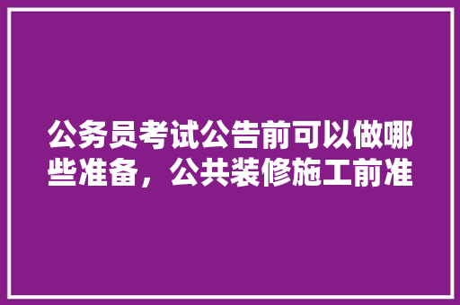 公务员考试公告前可以做哪些准备，公共装修施工前准备什么东西。 公务员考试公告前可以做哪些准备，公共装修施工前准备什么东西。 装修知识