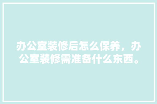 办公室装修后怎么保养，办公室装修需准备什么东西。 办公室装修后怎么保养，办公室装修需准备什么东西。 家居装饰