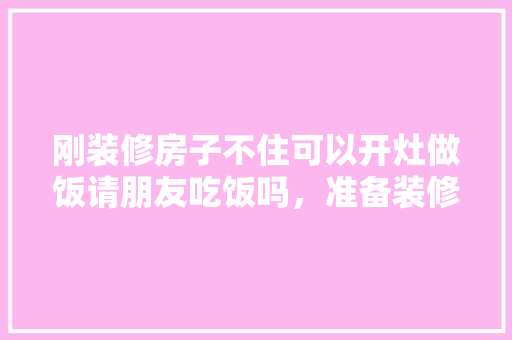刚装修房子不住可以开灶做饭请朋友吃饭吗，准备装修前应该准备什么东西。 刚装修房子不住可以开灶做饭请朋友吃饭吗，准备装修前应该准备什么东西。 家居装饰