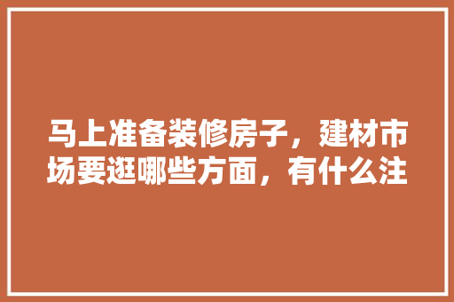 马上准备装修房子，建材市场要逛哪些方面，有什么注意事项，装修该准备什么东西好呢图片。 马上准备装修房子，建材市场要逛哪些方面，有什么注意事项，装修该准备什么东西好呢图片。 装修知识