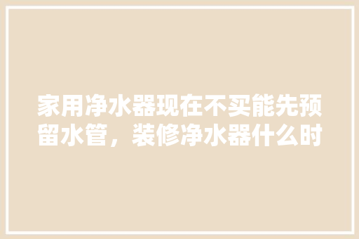 家用净水器现在不买能先预留水管，装修净水器什么时候准备比较好。 家用净水器现在不买能先预留水管，装修净水器什么时候准备比较好。 装修知识