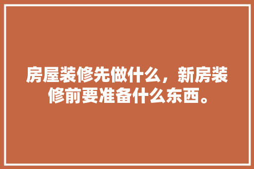 房屋装修先做什么，新房装修前要准备什么东西。 房屋装修先做什么，新房装修前要准备什么东西。 买房须知