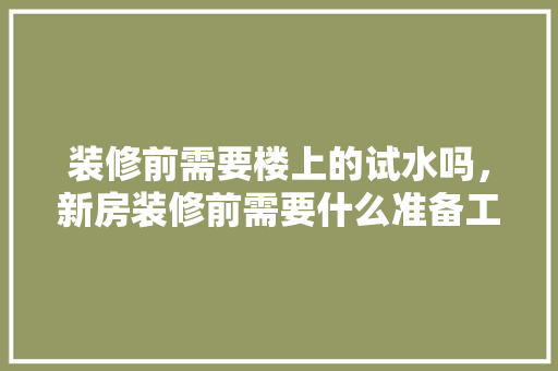装修前需要楼上的试水吗，新房装修前需要什么准备工作。 装修前需要楼上的试水吗，新房装修前需要什么准备工作。 买房须知