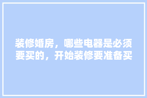 装修婚房，哪些电器是必须要买的，开始装修要准备买什么东西。 装修婚房，哪些电器是必须要买的，开始装修要准备买什么东西。 买房须知