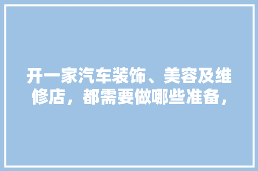 开一家汽车装饰、美容及维修店，都需要做哪些准备，装修家首先做什么准备好呢。 开一家汽车装饰、美容及维修店，都需要做哪些准备，装修家首先做什么准备好呢。 家居装饰