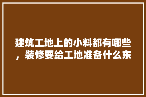 建筑工地上的小料都有哪些，装修要给工地准备什么东西。 建筑工地上的小料都有哪些，装修要给工地准备什么东西。 家居装饰