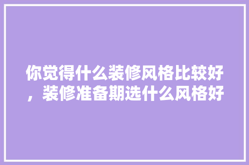 你觉得什么装修风格比较好，装修准备期选什么风格好。 你觉得什么装修风格比较好，装修准备期选什么风格好。 买房须知