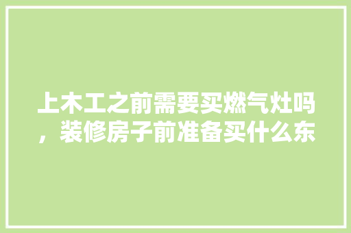 上木工之前需要买燃气灶吗，装修房子前准备买什么东西。 上木工之前需要买燃气灶吗，装修房子前准备买什么东西。 买房须知