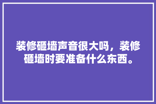 装修砸墙声音很大吗，装修砸墙时要准备什么东西。 装修砸墙声音很大吗，装修砸墙时要准备什么东西。 装修知识