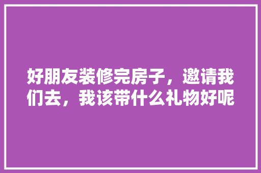 好朋友装修完房子，邀请我们去，我该带什么礼物好呢，装修房子之前需要做什么准备。 好朋友装修完房子，邀请我们去，我该带什么礼物好呢，装修房子之前需要做什么准备。 家居设计