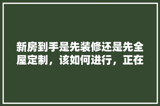 新房到手是先装修还是先全屋定制，该如何进行，正在装修中准备什么东西呢。 新房到手是先装修还是先全屋定制，该如何进行，正在装修中准备什么东西呢。 二手房