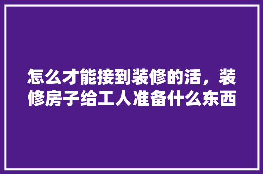 怎么才能接到装修的活，装修房子给工人准备什么东西。 怎么才能接到装修的活，装修房子给工人准备什么东西。 二手房