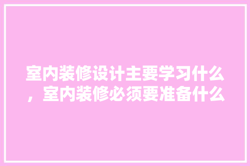 室内装修设计主要学习什么，室内装修必须要准备什么东西。 室内装修设计主要学习什么，室内装修必须要准备什么东西。 买房须知