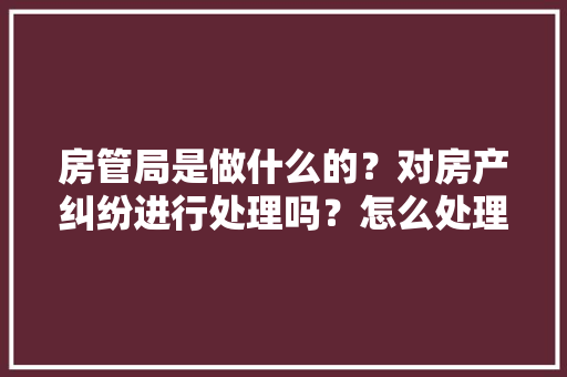 房管局是做什么的？对房产纠纷进行处理吗？怎么处理，。 房管局是做什么的？对房产纠纷进行处理吗？怎么处理，。 家居装饰