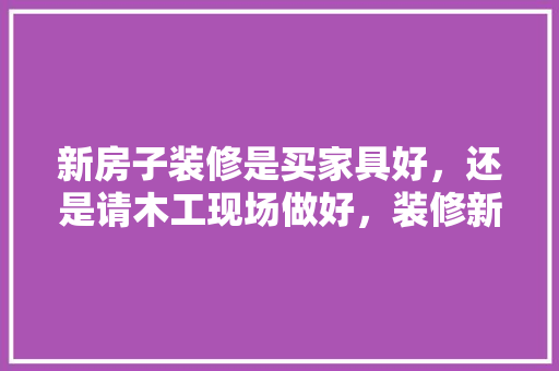 新房子装修是买家具好，还是请木工现场做好，装修新房之前要准备什么东西。 新房子装修是买家具好，还是请木工现场做好，装修新房之前要准备什么东西。 装修知识