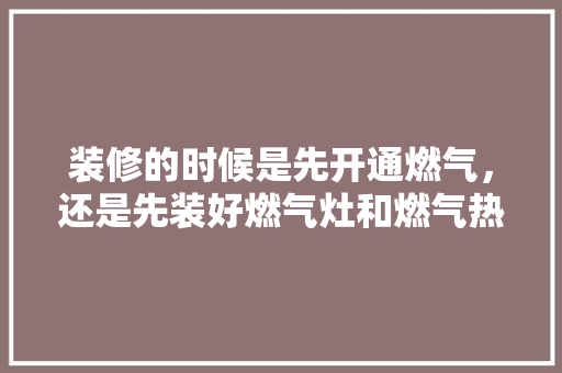 装修的时候是先开通燃气，还是先装好燃气灶和燃气热水器，装修房子前最先准备什么东西。 装修的时候是先开通燃气，还是先装好燃气灶和燃气热水器，装修房子前最先准备什么东西。 装修知识