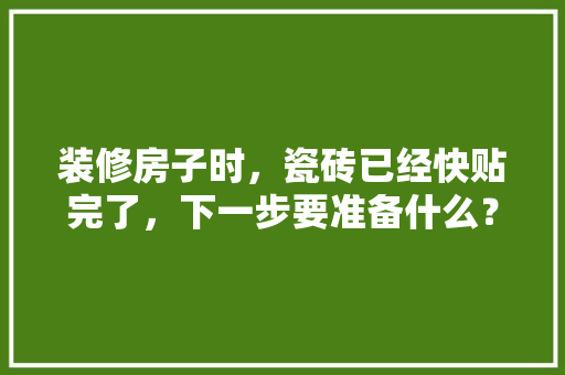 装修房子时，瓷砖已经快贴完了，下一步要准备什么？注意哪些，装修初期要准备什么东西和材料。 装修房子时，瓷砖已经快贴完了，下一步要准备什么？注意哪些，装修初期要准备什么东西和材料。 二手房
