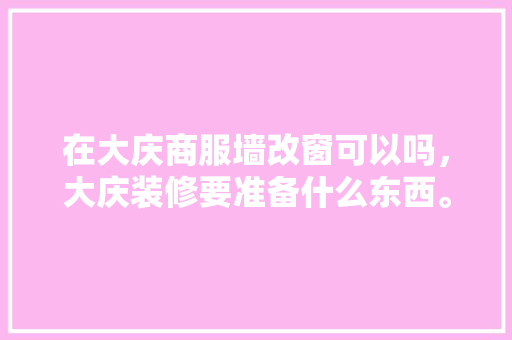 在大庆商服墙改窗可以吗，大庆装修要准备什么东西。 在大庆商服墙改窗可以吗，大庆装修要准备什么东西。 二手房