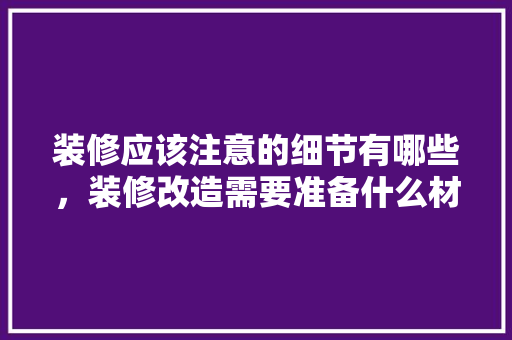 装修应该注意的细节有哪些，装修改造需要准备什么材料。 装修应该注意的细节有哪些，装修改造需要准备什么材料。 买房须知