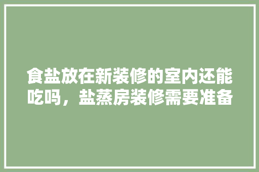 食盐放在新装修的室内还能吃吗，盐蒸房装修需要准备什么东西。 食盐放在新装修的室内还能吃吗，盐蒸房装修需要准备什么东西。 家居装饰