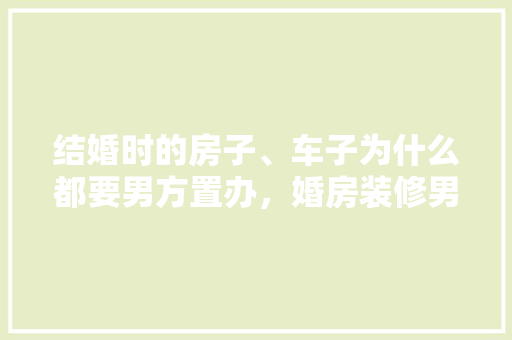 结婚时的房子、车子为什么都要男方置办，婚房装修男方准备什么东西。 结婚时的房子、车子为什么都要男方置办，婚房装修男方准备什么东西。 买房须知