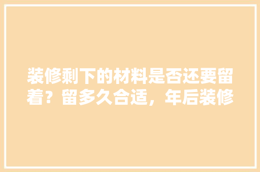 装修剩下的材料是否还要留着？留多久合适，年后装修要准备什么东西。 装修剩下的材料是否还要留着？留多久合适，年后装修要准备什么东西。 买房须知