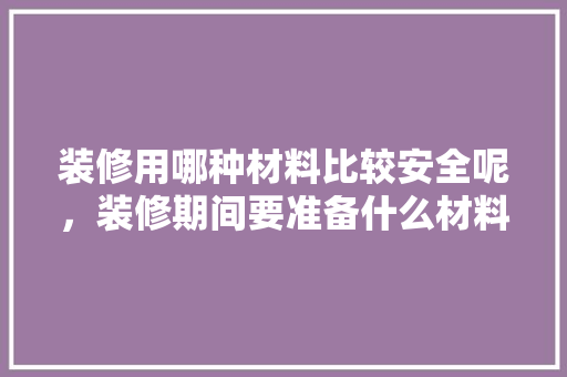 装修用哪种材料比较安全呢，装修期间要准备什么材料呢。 装修用哪种材料比较安全呢，装修期间要准备什么材料呢。 买房须知