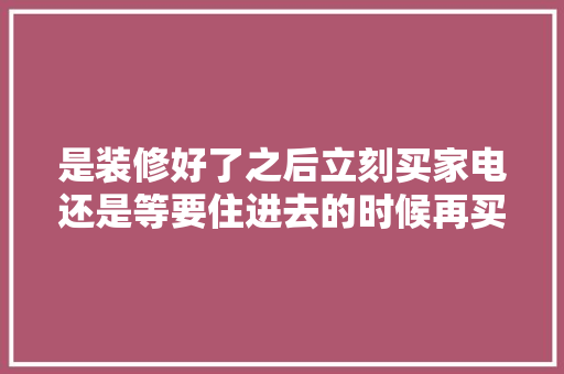 是装修好了之后立刻买家电还是等要住进去的时候再买家电呢，装修要准备什么电器呢图片。 是装修好了之后立刻买家电还是等要住进去的时候再买家电呢，装修要准备什么电器呢图片。 二手房