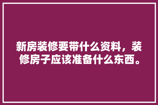 新房装修要带什么资料，装修房子应该准备什么东西。 新房装修要带什么资料，装修房子应该准备什么东西。 买房须知